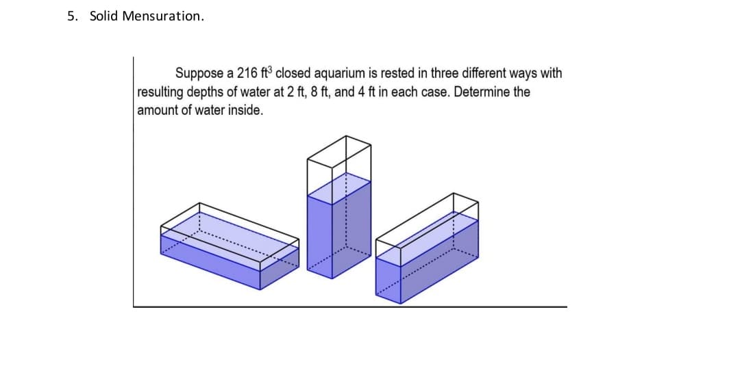 5. Solid Mensuration.
Suppose a 216 ft³ closed aquarium is rested in three different ways with
resulting depths of water at 2 ft, 8 ft, and 4 ft in each case. Determine the
amount of water inside.