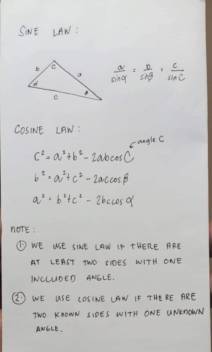 SINE LAW:
b
d
KU
C
NOTE :
C
COSINE LAW:
$
a
sing sinß
=
으.
c²=a² +6²-2abcos C
6²=a²+ c² - 2accos &
a²=b²tc²-2bccos a
Cangle C
Sin C
WE USE SINE LAW IF THERE ARE
AT LEAST TWO SIDES WITH ONE
INCLUDED ANGLE.
WE USE COSINE LAW IF THERE ARE
TWO KNOWN SIDES WITH ONE UNKNOWN
ANGLE.
