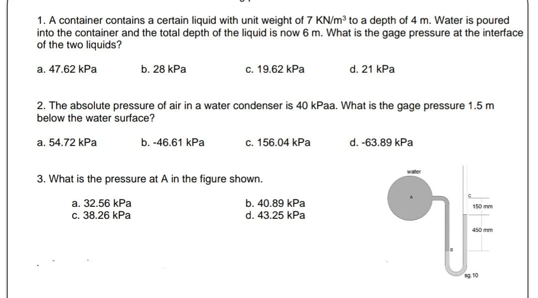 1. A container contains a certain liquid with unit weight of 7 KN/m³ to a depth of 4 m. Water is poured
into the container and the total depth of the liquid is now 6 m. What is the gage pressure at the interface
of the two liquids?
a. 47.62 kPa
a. 54.72 kPa
b. 28 kPa
2. The absolute pressure of air in a water condenser is 40 kPaa. What is the gage pressure 1.5 m
below the water surface?
a. 32.56 kPa
c. 38.26 kPa
c. 19.62 kPa
b. -46.61 kPa
c. 156.04 kPa
3. What is the pressure at A in the figure shown.
d. 21 kPa
b. 40.89 kPa
d. 43.25 kPa
d. -63.89 kPa
water
150 mm
450
sg.10