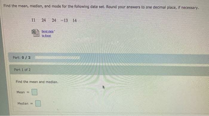 Find the mean, median, and mode for the following data set. Round your answers to one decimal place, if necessary.
Part: 0/2
Part 1 of 2
Mean=
11
Median
24 24 -13 14
Find the mean and median.
Send data
to Excel