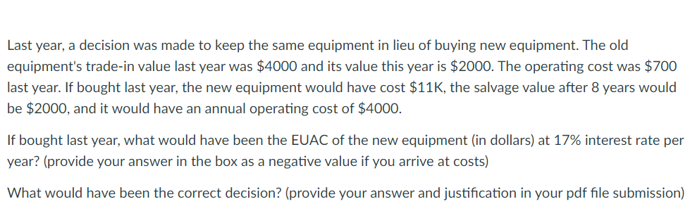 Last year, a decision was made to keep the same equipment in lieu of buying new equipment. The old
equipment's trade-in value last year was $4000 and its value this year is $2000. The operating cost was $700
last year. If bought last year, the new equipment would have cost $11K, the salvage value after 8 years would
be $2000, and it would have an annual operating cost of $4000.
If bought last year, what would have been the EUAC of the new equipment (in dollars) at 17% interest rate per
year? (provide your answer in the box as a negative value if you arrive at costs)
What would have been the correct decision? (provide your answer and justification in your pdf file submission)
