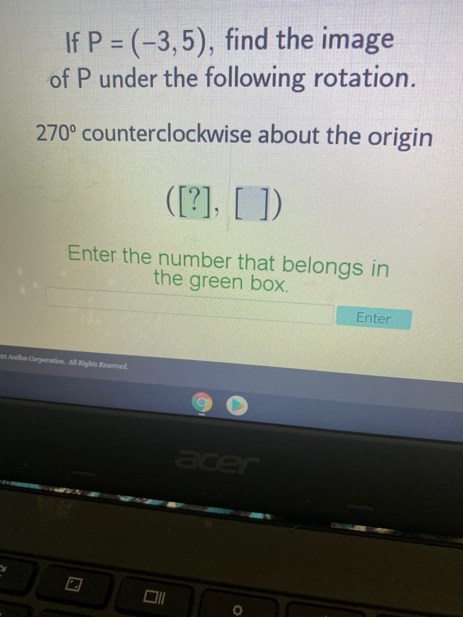 If P = (-3,5), find the image
of P under the following rotation.
%3D
270° counterclockwise about the origin
([?]. [ ])
Enter the number that belongs in
the green box.
Enter
21 Acellus Corporation. All Rights Reserved.
acer
