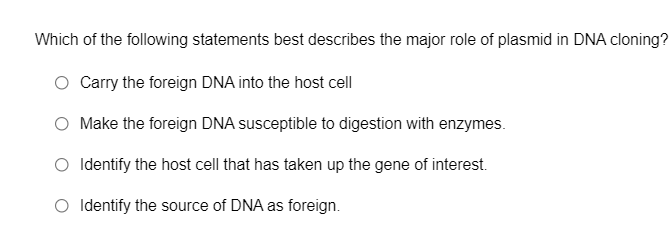 Which of the following statements best describes the major role of plasmid in DNA cloning?
Carry the foreign DNA into the host cell
O Make the foreign DNA susceptible to digestion with enzymes.
O Identify the host cell that has taken up the gene of interest.
O Identify the source of DNA as foreign.
