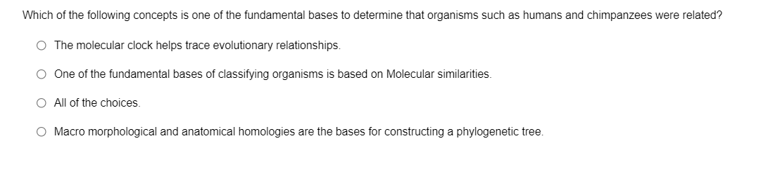 Which of the following concepts is one of the fundamental bases to determine that organisms such as humans and chimpanzees were related?
O The molecular clock helps trace evolutionary relationships.
O One of the fundamental bases of classifying organisms is based on Molecular similarities.
O All of the choices.
O Macro morphological and anatomical homologies are the bases for constructing a phylogenetic tree.
