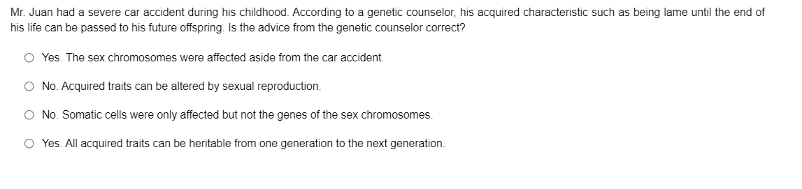 Mr. Juan had a severe car accident during his childhood. According to a genetic counselor, his acquired characteristic such as being lame until the end of
his life can be passed to his future offspring. Is the advice from the genetic counselor correct?
O Yes. The sex chromosomes were affected aside from the car accident.
O No. Acquired traits can be altered by sexual reproduction.
O No. Somatic cells were only affected but not the genes of the sex chromosomes.
O Yes. All acquired traits can be heritable from one generation to the next generation.
