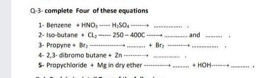 Q-3- complete Four of these equations
1- Benzene + HNO3
H;SO -
.............
2- Iso-butane + CL -
250 - 400C
and
---
.........
.......
3- Propyne + Brz
+ Brz
4- 2,3- dibromo butane + Zn
-------
5- Propychloride + Mg in dry ether
+ HOH----
.......
.......
