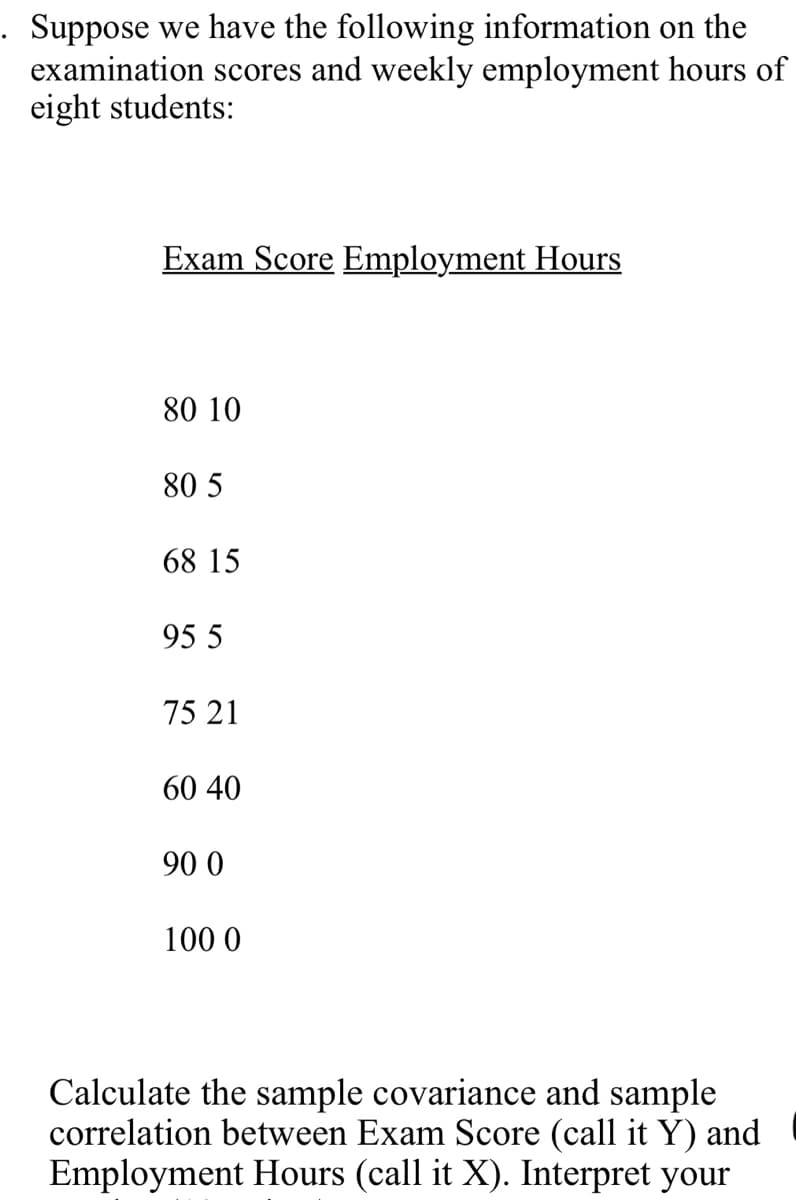 Suppose we have the following information on the
examination scores and weekly employment hours of
eight students:
Exam Score Employment Hours
80 10
80 5
68 15
95 5
75 21
60 40
90 0
100 0
Calculate the sample covariance and sample
correlation between Exam Score (call it Y) and
Employment Hours (call it X). Interpret your
