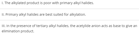 I. The alkylated product is poor with primary alkyl halides.
II. Primary alkyl halides are best suited for alkylation.
III. In the presence of tertiary alkyl halides, the acetylide anion acts as base to give an
elimination product.
