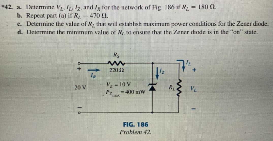 *42. a. Determine VL, IL, Iz, and IR for the network of Fig. 186 if RL
b. Repeat part (a) if RL
c. Determine the value of R, that will establish maximum power conditions for the Zener diode.
= 180 0.
= 470 Q.
d. Determine the minimum value of R to ensure that the Zener diode is in the "on" state.
R$
2202
IR
Vz = 10 V
RL
VL
20 V
PZ max
= 400 mW
FIG. 186
Problem 42.
