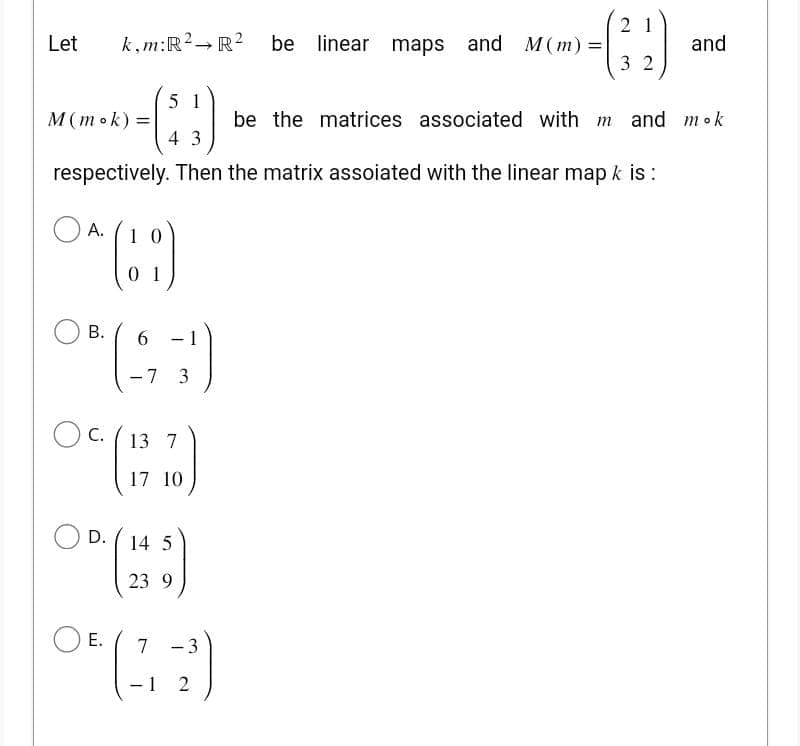 Let k,m:R² → R² be linear maps and M(m) =|
51
43
respectively. Then the matrix assoiated with the linear map k is:
M (mok) =
A.
1
O*(!)
B.
6
°*($;)
7
-
3
13
(1/7 70 )
10
OC.
D.
E.
14 5
23 9
7
-
-3
(32)
-
1 2
and
be the matrices associated with m and mok