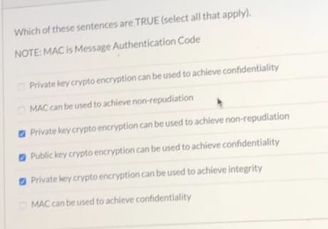 Which of these sentences are TRUE (select all that apply).
NOTE: MAC is Message Authentication Code
Private key crypto encryption can be used to achieve confidentiality
O MAC can be used to achieve non-repudiation
a Private key crypto encryption can be used to achieve non-repudiation
O Public key crypto encryption can be used to achieve confidentiality
O Private key crypto encryption can be used to achieve integrity
O MAC can be used to achieve confidentiality
