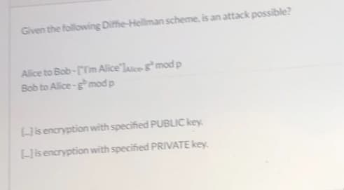 Given the following Diffie-Hellman scheme, is an attack possible?
Alice to Bob-[Tm Alice'lasce mod p
Bob to Alice-gmod p
Lisencryption with specified PUBLIC key
Hisencryption with specified PRIVATE key.

