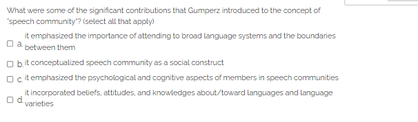 What were some of the significant contributions that Gumperz introduced to the concept of
"speech community"? (select all that apply)
it emphasized the importance of attending to broad language systems and the boundaries
a.
between them
Obit conceptualized speech community as a social construct
O cit emphasized the psychological and cognitive aspects of members in speech communities
it incorporated beliefs, attitudes, and knowledges about/toward languages and language
Od.
varieties
