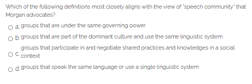 Which of the following definitions most closely aligns with the view of 'speech community" that
Morgan advocates?
o a groups that are under the same governing power
Ob groups that are part of the dominant culture and use the same linguistic system
groups that participate in and negotiate shared practices and knowledges in a social
OC.
context
od groups that speak the same language or use a single linguistic system
