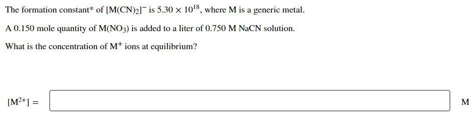 The formation constant* of [M(CN)2] is 5.30 x 1018, where M is a generic metal.
A 0.150 mole quantity of M(NO3) is added to a liter of 0.750 M NaCN solution.
What is the concentration of Mt ions at equilibrium?
[M2+] =
M
