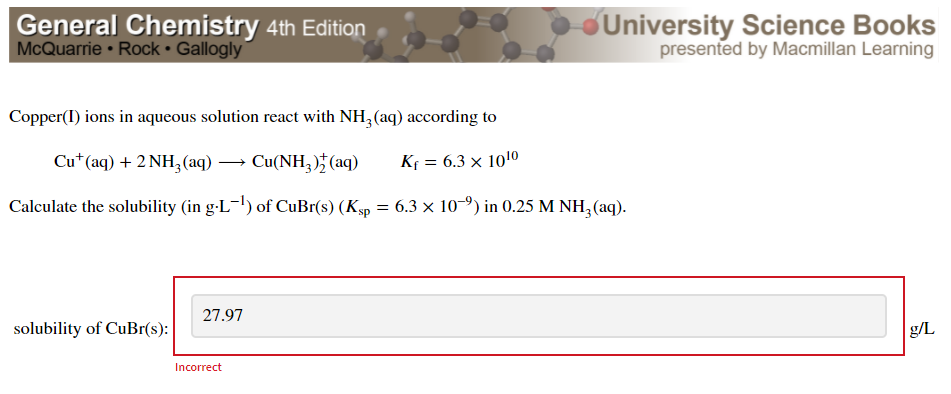 General Chemistry 4th Edition
McQuarrie • Rock • Gallogly
University Science Books
presented by Macmillan Learning
Copper(I) ions in aqueous solution react with NH, (aq) according to
Cu*(aq) + 2 NH3(aq) → Cu(NH, )* (aq)
Kf = 6.3 × 1010
Calculate the solubility (in g-L-') of CuBr(s) (Ksp = 6.3 × 10-") in 0.25 M NH, (aq).
27.97
solubility of CuBr(s):
g/L
Incorrect
