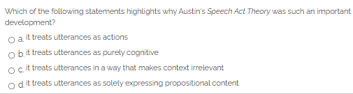 Which of the following statements highlights why Austin's Speech Act Theory was such an important
development?
o a it treats utterances as actions
o bit treats utterances as purely cognitive
ocit treats utterances in a way that makes context irrelevant
d.
| it treats utterances as solely expressing propositional content
