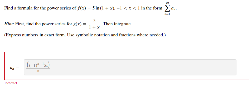 00
Find a formula for the power series of f(x) = 5 ln (1 + x), –1 < x < 1 in the form an.
Σ
n=|
5
Hint: First, find the power series for g(x) =
. Then integrate.
1+ x
(Express numbers in exact form. Use symbolic notation and fractions where needed.)
((-1)7-152)
an =
Incorrect
