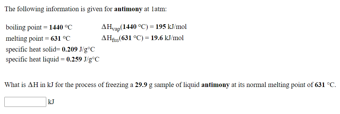 The following information is given for antimony at latm:
boiling point = 1440 °C
AHvap(1440 °C) = 195 kJ/mol
melting point = 631 °C
AHfus(631 °C) = 19.6 kJ/mol
specific heat solid= 0.209 J/g°C
specific heat liquid= 0.259 J/g°C
What is AH in kJ for the process of freezing a 29.9 g sample of liquid antimony at its normal melting point of 631 °C.
kJ
