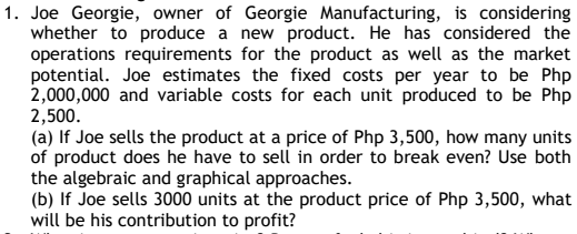 1. Joe Georgie, owner of Georgie Manufacturing, is considering
whether to produce a new product. He has considered the
operations requirements for the product as well as the market
potential. Joe estimates the fixed costs per year to be Php
2,000,000 and variable costs for each unit produced to be Php
2,500.
(a) If Joe sells the product at a price of Php 3,500, how many units
of product does he have to sell in order to break even? Use both
the algebraic and graphical approaches.
(b) If Joe sells 3000 units at the product price of Php 3,500, what
will be his contribution to profit?
