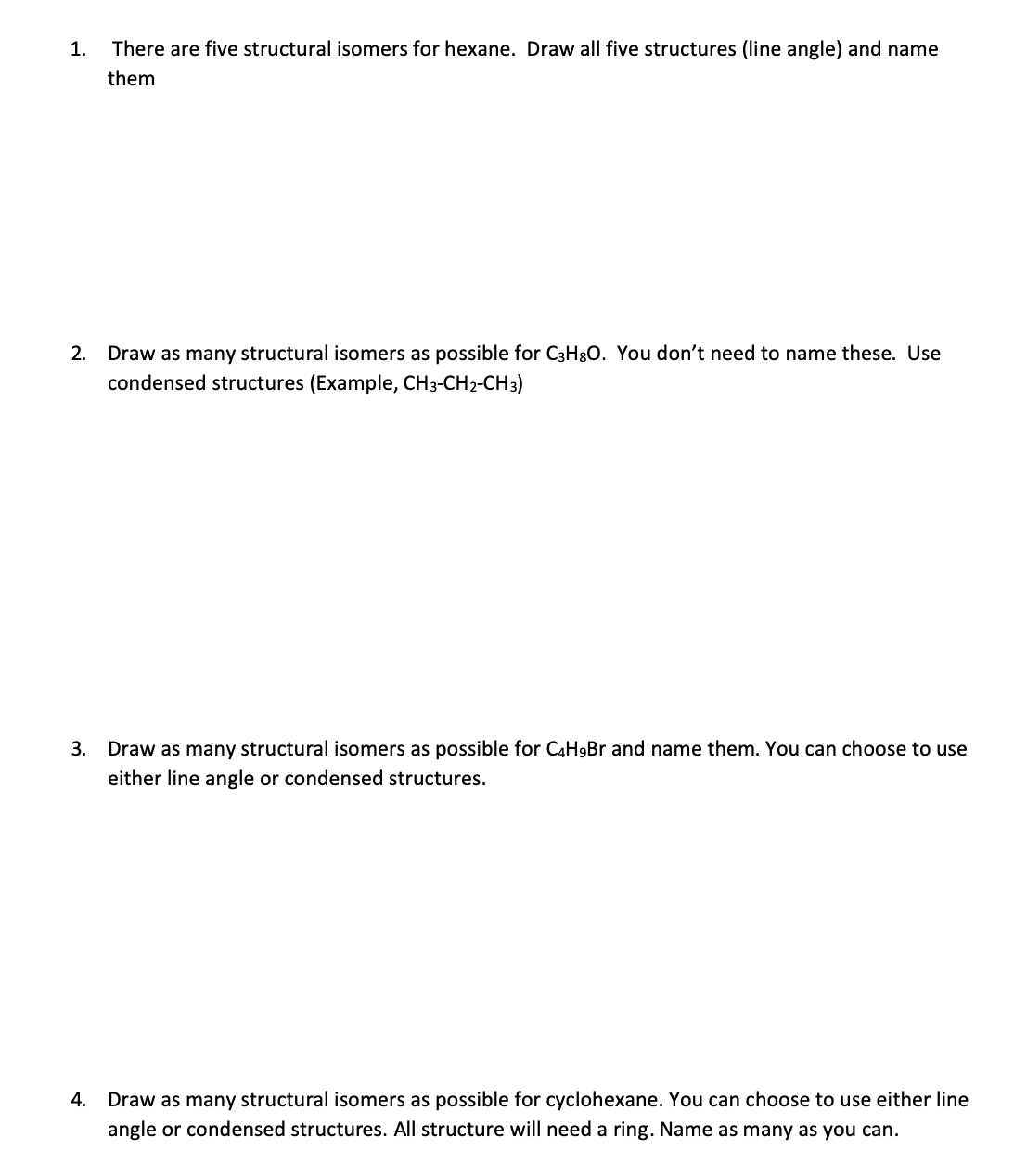 1.
There are five structural isomers for hexane. Draw all five structures (line angle) and name
them
2.
Draw as many structural isomers as possible for C3H30. You don't need to name these. Use
condensed structures (Example, CH3-CH2-CH3)
3.
Draw as many structural isomers as possible for C4H9Br and name them. You can choose to use
either line angle or condensed structures.
4.
Draw as many structural isomers as possible for cyclohexane. You can choose to use either line
angle or condensed structures. All structure will need a ring. Name as many as you can.
