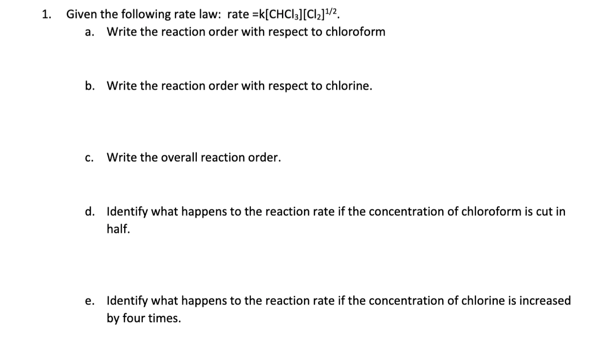 1.
Given the following rate law: rate =k[CHCI3][Cl2]/2.
а.
Write the reaction order with respect to chloroform
b. Write the reaction order with respect to chlorine.
С.
Write the overall reaction order.
d. Identify what happens to the reaction rate if the concentration of chloroform is cut in
half.
e. Identify what happens to the reaction rate if the concentration of chlorine is increased
by four times.
