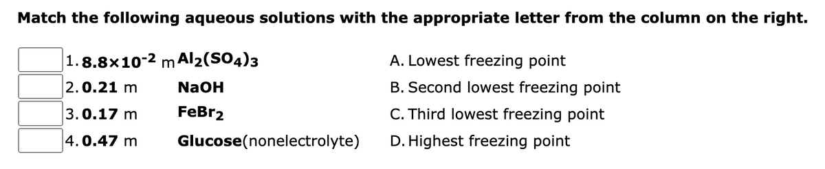 Match the following aqueous solutions with the appropriate letter from the column on the right.
|1.8.8×10-2 m Al2(SO4)3
A. Lowest freezing point
2.0.21 m
NaOH
B. Second lowest freezing point
3.0.17 m
FeBr2
C. Third lowest freezing point
4.0.47 m
Glucose(nonelectrolyte)
D. Highest freezing point
