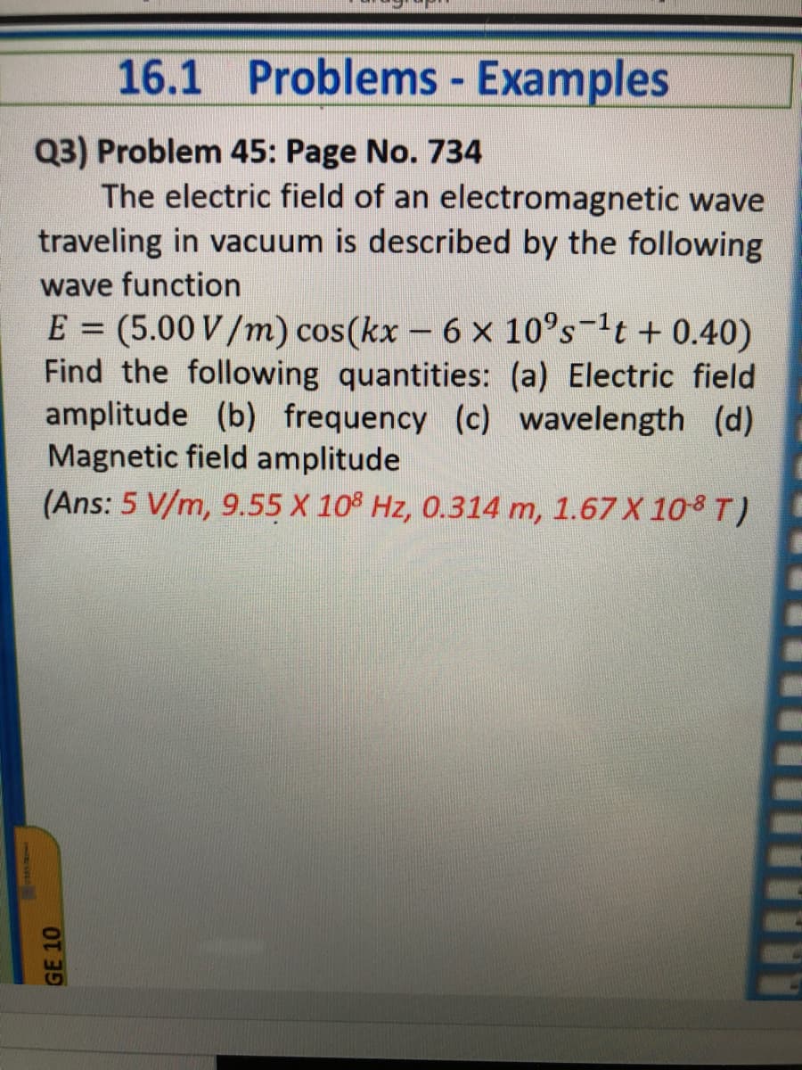 16.1 Problems - Examples
Q3) Problem 45: Page No. 734
The electric field of an electromagnetic wave
traveling in vacuum is described by the following
wave function
E = (5.00 V/m) cos(kx - 6 x 10°s-1t + 0.40)
Find the following quantities: (a) Electric field
amplitude (b) frequency (c) wavelength (d)
Magnetic field amplitude
(Ans: 5 V/m, 9.55 X 10° Hz, 0.314 m, 1.67 X 108 T)
GE 10
