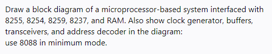 Draw a block diagram of a microprocessor-based system interfaced with
8255, 8254, 8259, 8237, and RAM. Also show clock generator, buffers,
transceivers, and address decoder in the diagram:
use 8088 in minimum mode.

