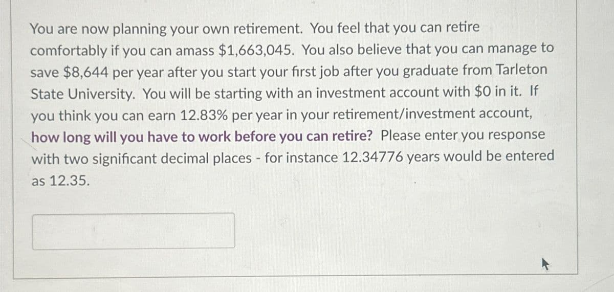 You are now planning your own retirement. You feel that you can retire
comfortably if you can amass $1,663,045. You also believe that you can manage to
save $8,644 per year after you start your first job after you graduate from Tarleton
State University. You will be starting with an investment account with $0 in it. If
you think you can earn 12.83% per year in your retirement/investment account,
how long will you have to work before you can retire? Please enter you response
with two significant decimal places - for instance 12.34776 years would be entered
as 12.35.