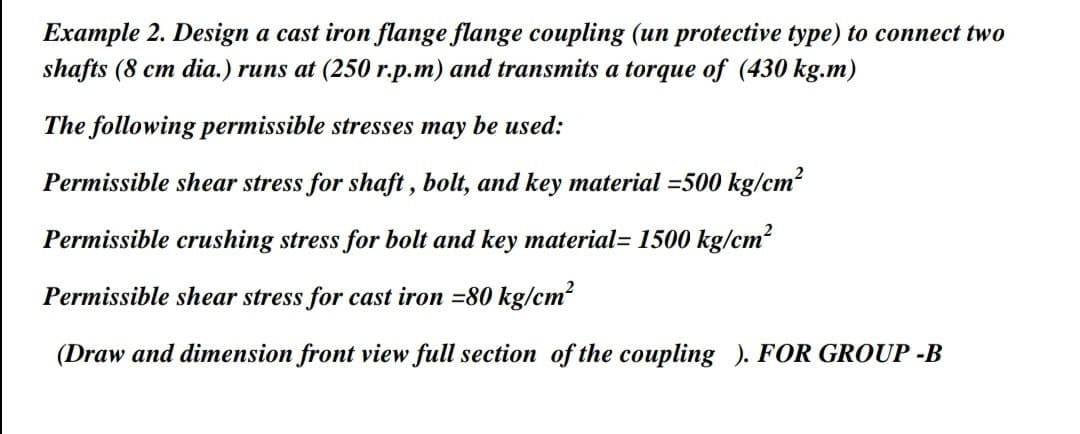 Example 2. Design a cast iron flange flange coupling (un protective type) to connect two
shafts (8 cm dia.) runs at (250 r.p.m) and transmits a torque of (430 kg.m)
The following permissible stresses may be used:
Permissible shear stress for shaft , bolt, and key material =500 kg/cm?
Permissible crushing stress for bolt and key material= 1500 kg/cm?
Permissible shear stress for cast iron =80 kg/cm2
(Draw and dimension front view full section of the coupling ). FOR GROUP -B
