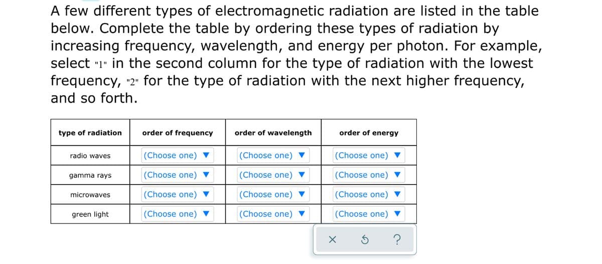 A few different types of electromagnetic radiation are listed in the table
below. Complete the table by ordering these types of radiation by
increasing frequency, wavelength, and energy per photon. For example,
select "1" in the second column for the type of radiation with the lowest
frequency, "2" for the type of radiation with the next higher frequency,
and so forth.
type of radiation
order of frequency
order of wavelength
order of energy
radio waves
(Choose one)
(Choose one)
(Choose one)
gamma rays
(Choose one) ▼
(Choose one) ▼
(Choose one)
microwaves
(Choose one) ▼
(Choose one) ▼
(Choose one)
green light
(Choose one) ▼
(Choose one) ▼
(Choose one) ▼
?
