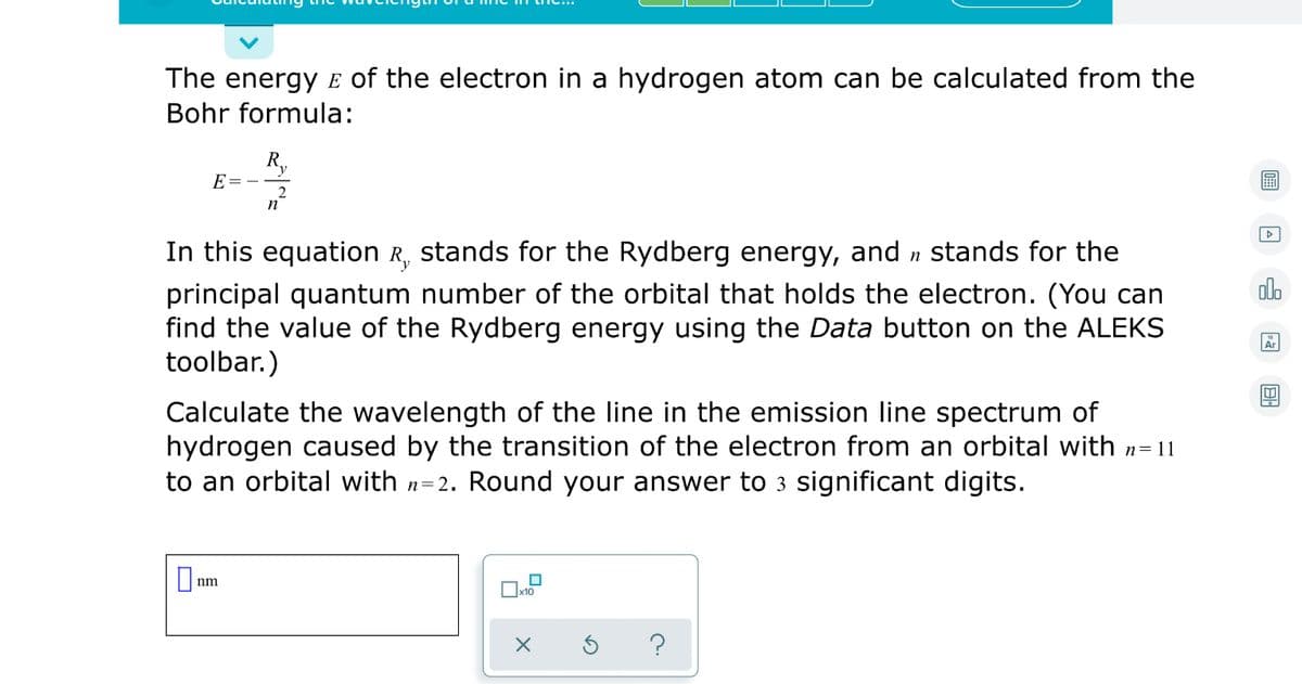 The energy E of the electron in a hydrogen atom can be calculated from the
Bohr formula:
R.
E=
曲
2
n
In this equation R, stands for the Rydberg energy, and n stands for the
olo
principal quantum number of the orbital that holds the electron. (You can
find the value of the Rydberg energy using the Data button on the ALEKS
toolbar.)
Ar
Calculate the wavelength of the line in the emission line spectrum of
hydrogen caused by the transition of the electron from an orbital with n=11
to an orbital with n=2. Round your answer to 3 significant digits.
O nm
?
