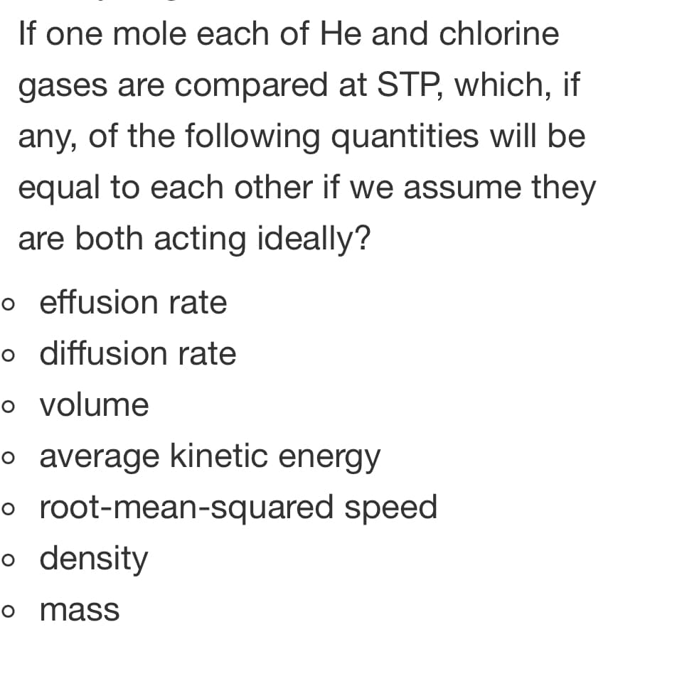 If one mole each of He and chlorine
gases are compared at STP, which, if
any, of the following quantities will be
equal to each other if we assume they
are both acting ideally?
o effusion rate
o diffusion rate
o volume
o average kinetic energy
o root-mean-squared speed
o density
o mass
