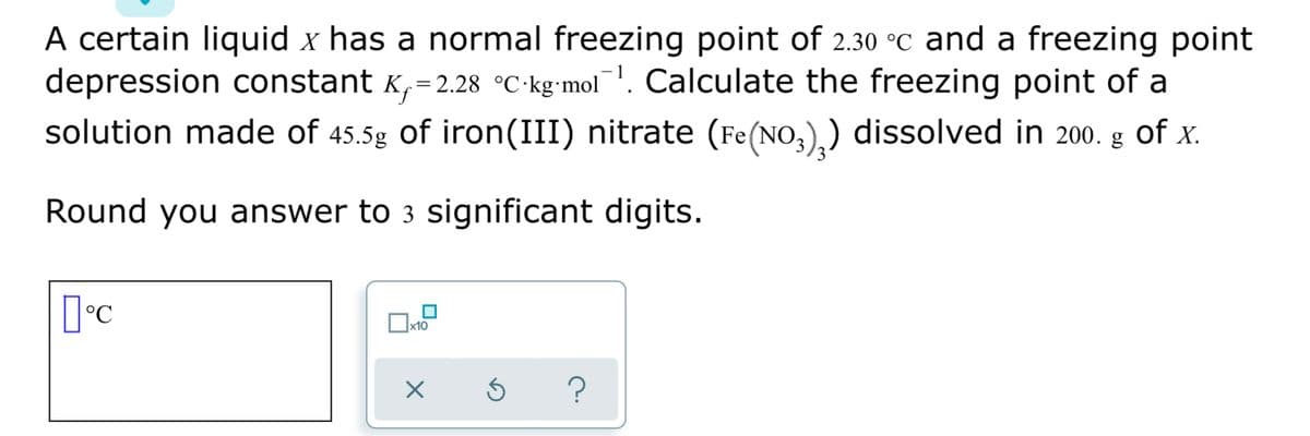 A certain liquid x has a normal freezing point of 2.30 °C and a freezing point
depression constant K,=2.28 °C-kg-mol. Calculate the freezing point of a
solution made of 45.5g of iron(III) nitrate (Fe(NO,),) dissolved in 200. g of x.
Round you answer to 3 significant digits.
x10
