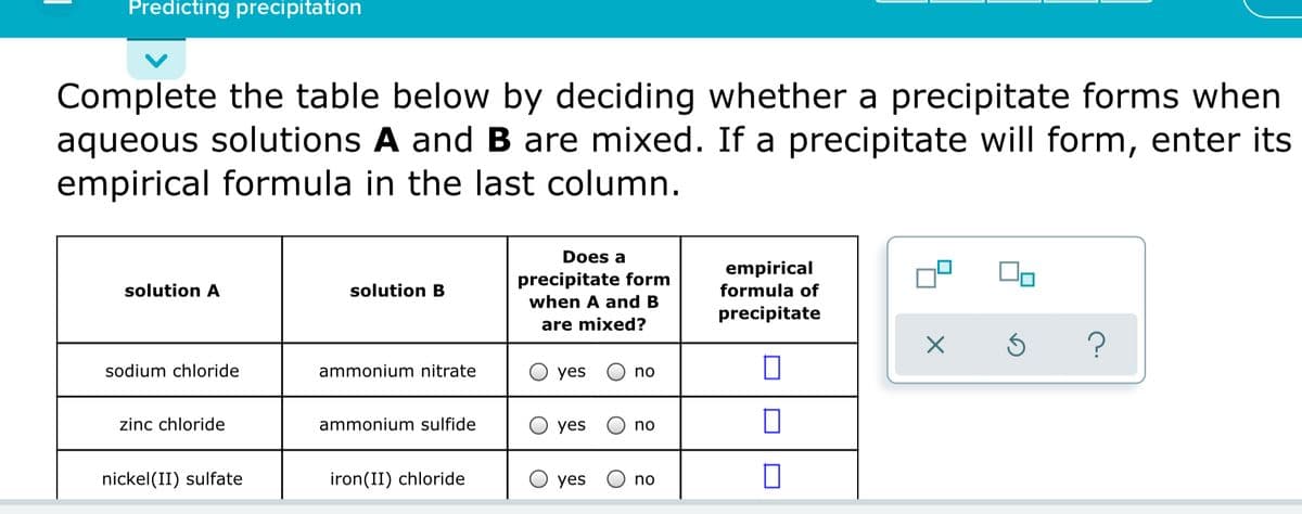 Predicting precipitation
Complete the table below by deciding whether a precipitate forms when
aqueous solutions A and B are mixed. If a precipitate will form, enter its
empirical formula in the last column.
Does a
empirical
precipitate form
solution A
solution B
formula of
when A and B
precipitate
are mixed?
sodium chloride
ammonium nitrate
yes
no
zinc chloride
ammonium sulfide
yes
no
nickel(II) sulfate
iron(II) chloride
yes
no
