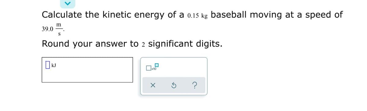 Calculate the kinetic energy of a 0.15 kg baseball moving at a speed of
39.0
S
Round your answer to 2 significant digits.
IkJ
