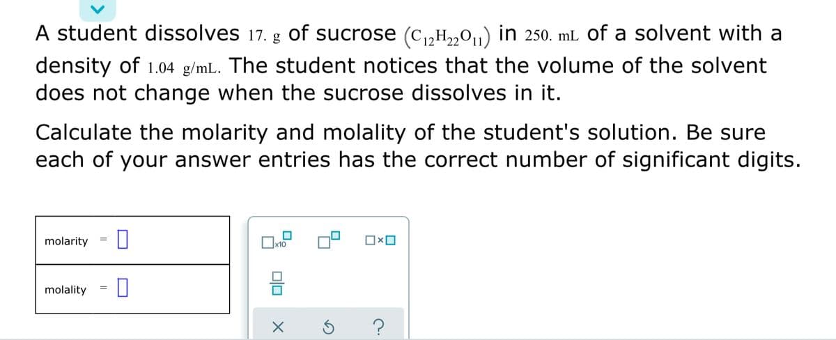 A student dissolves 17. g of sucrose (c,H,„0,,) in 250. mL of a solvent with a
density of 1.04 g/mL. The student notices that the volume of the solvent
does not change when the sucrose dissolves in it.
Calculate the molarity and molality of the student's solution. Be sure
each of your answer entries has the correct number of significant digits.
molarity
molality
