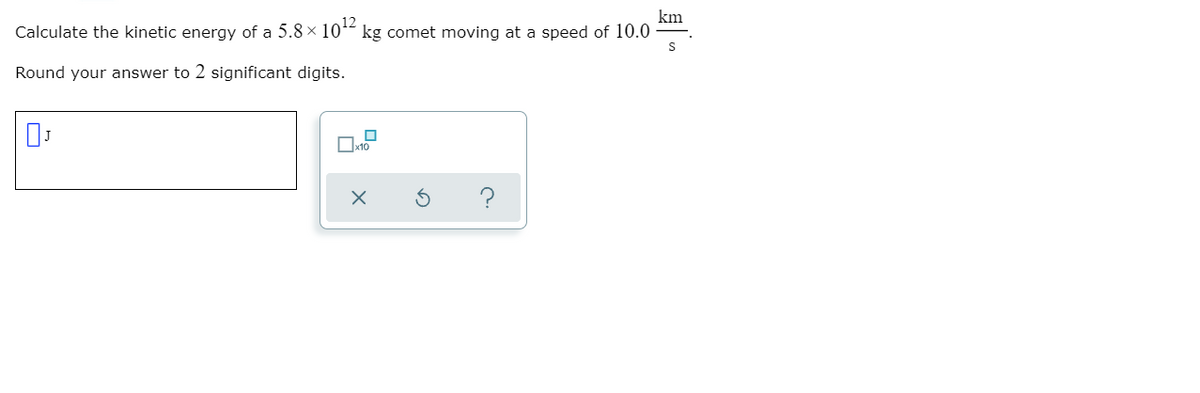 Calculate the kinetic energy of a 5.8 x 1012
km
kg comet moving at a speed of 10.0
Round your answer to 2 significant digits.
?
