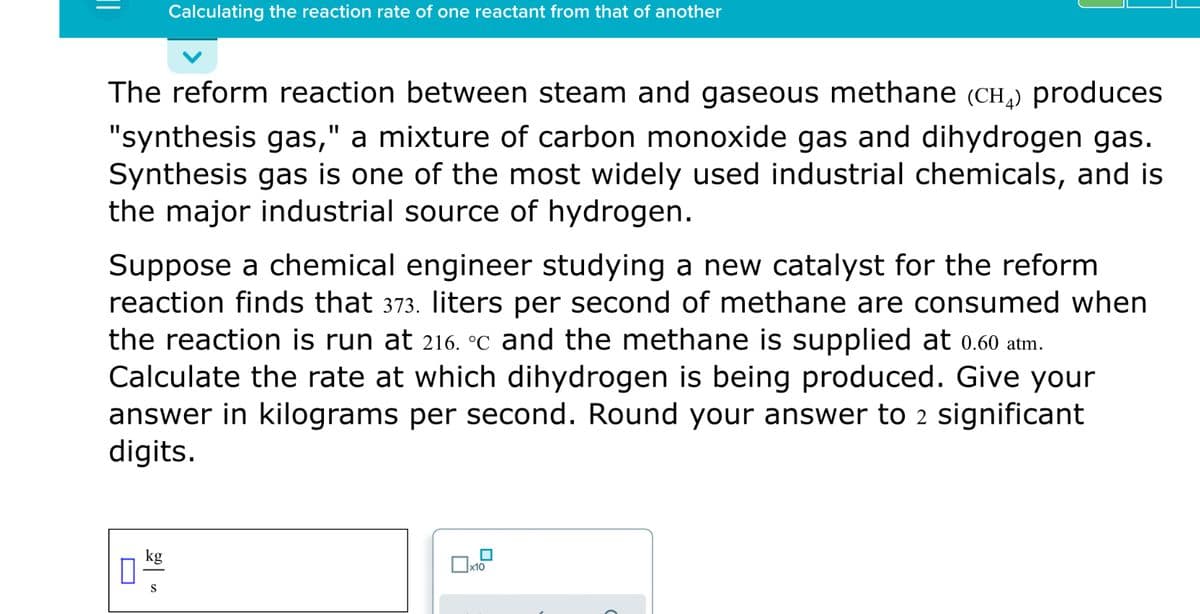 Calculating the reaction rate of one reactant from that of another
The reform reaction between steam and gaseous methane (CH,) produces
"synthesis gas," a mixture of carbon monoxide gas and dihydrogen gas.
Synthesis gas is one of the most widely used industrial chemicals, and is
the major industrial source of hydrogen.
Suppose a chemical engineer studying a new catalyst for the reform
reaction finds that 373. liters per second of methane are consumed when
the reaction is run at 216. °c and the methane is supplied at 0.60 atm.
Calculate the rate at which dihydrogen is being produced. Give your
answer in kilograms per second. Round your answer to 2 significant
digits.
kg
|x10
S
