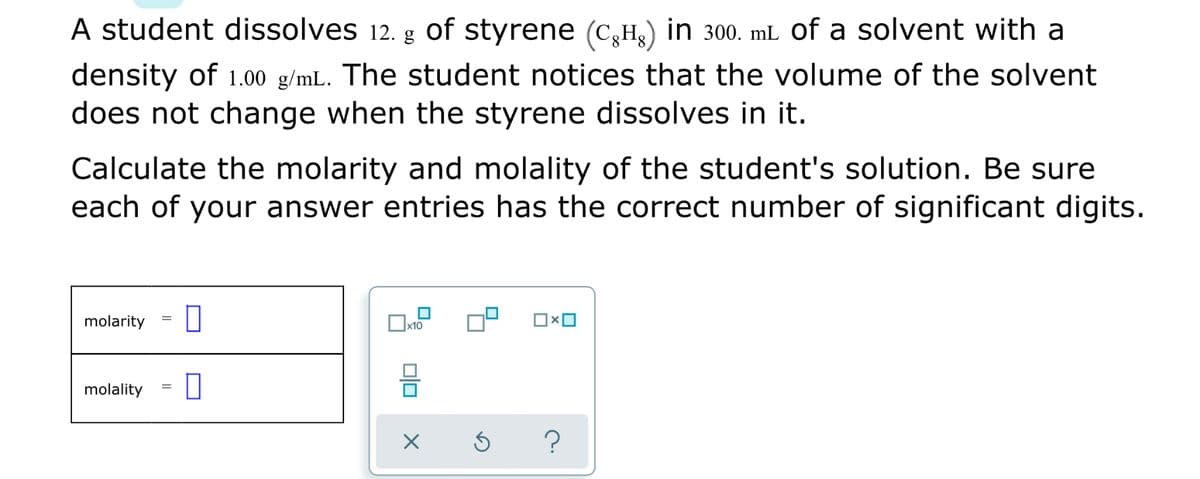 A student dissolves 12. g of styrene (C,H3) in 300. mL of a solvent with a
density of 1.00 g/mL. The student notices that the volume of the solvent
does not change when the styrene dissolves in it.
Calculate the molarity and molality of the student's solution. Be sure
each of your answer entries has the correct number of significant digits.
molarity
x10
molality
olo
