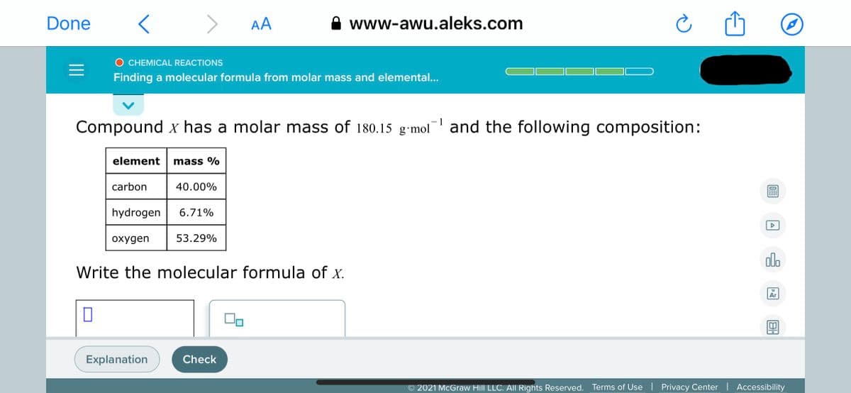 Done
>
AA
www-awu.aleks.com
O CHEMICAL REACTIONS
Finding a molecular formula from molar mass and elemental...
Compound x has a molar mass of 180.15 g•mol
and the following composition:
element
mass %
carbon
40.00%
hydrogen
6.71%
охудen
53.29%
olo
Write the molecular formula of x.
18
Ar
Explanation
Check
© 2021 McGraw Hill LLC. All Rights Reserved. Terms of Use | Privacy Center | Accessibility
