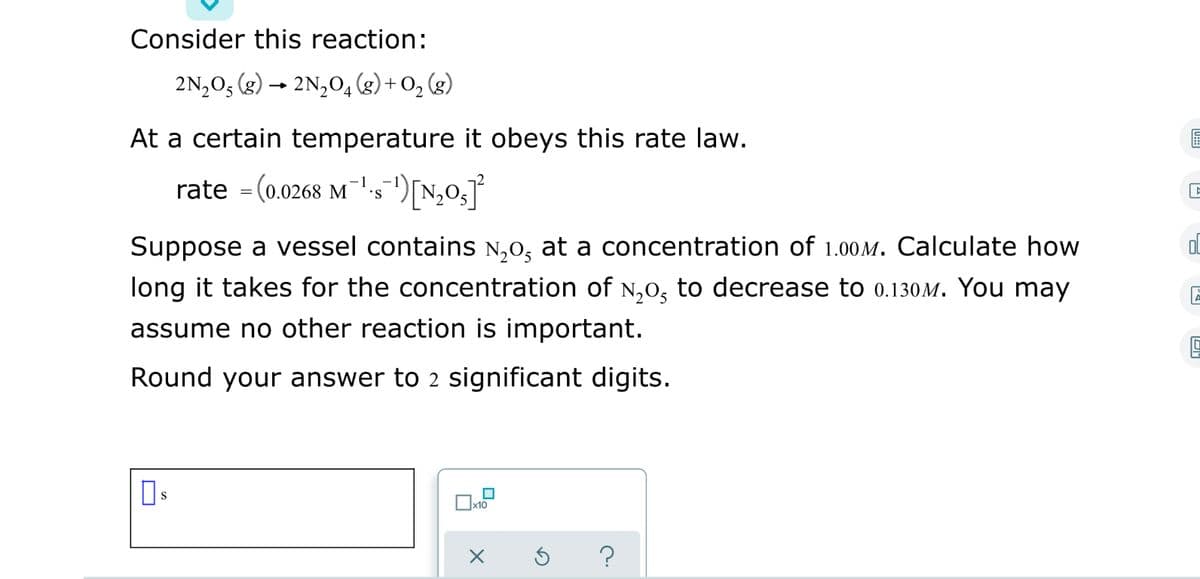 Consider this reaction:
2N,03 (g) → 2N,04 (g) + O, (g)
At a certain temperature it obeys this rate law.
rate = (0.0268 M.s)[N,0
S.
Suppose a vessel contains N,0, at a concentration of 1.00M. Calculate how
Ol
long it takes for the concentration of N,0, to decrease to 0.130M. You may
assume no other reaction is important.
Round your answer to 2 significant digits.
]x10

