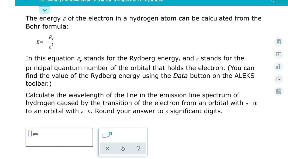 The energy E of the electron in a hydrogen atom can be calculated from the
Bohr formula:
Ry
E
2
n
In this equation R, stands for the Rydberg energy, and n Stands for the
olo
principal quantum number of the orbital that holds the electron. (You can
find the value of the Rydberg energy using the Data button on the ALEKS
toolbar.)
Ar
Calculate the wavelength of the line in the emission line spectrum of
hydrogen caused by the transition of the electron from an orbital with n= 10
to an orbital with n=9. Round your answer to 3 significant digits.
O um
?
