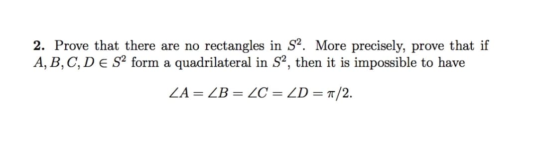 2. Prove that there are no rectangles in S². More precisely, prove that if
A, B, C, D e S² form a quadrilateral in S2, then it is impossible to have
ZA = ZB = C = ZD = t/2.
