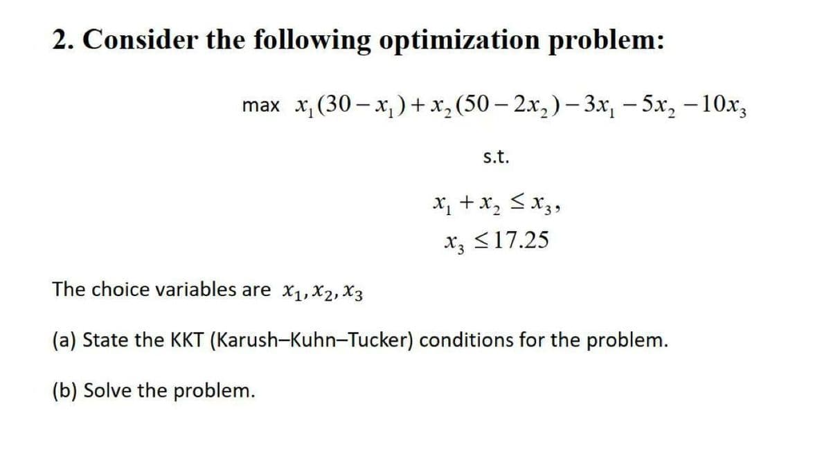 2. Consider the following optimization problem:
max x, (30 – x,)+x, (50 – 2x,) – 3x, – 5x, – 10x,
|
s.t.
x, + x, <x3,
x, <17.25
The choice variables are x1, X2, X3
(a) State the KKT (Karush-Kuhn-Tucker) conditions for the problem.
(b) Solve the problem.
