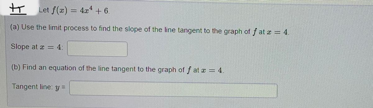 +
Let f(x) = 4x4 + 6.
(a) Use the limit process to find the slope of the line tangent to the graph of fat x = 4.
Slope at x = 4:
(b) Find an equation of the line tangent to the graph of f at x = 4.
Tangent line: y =