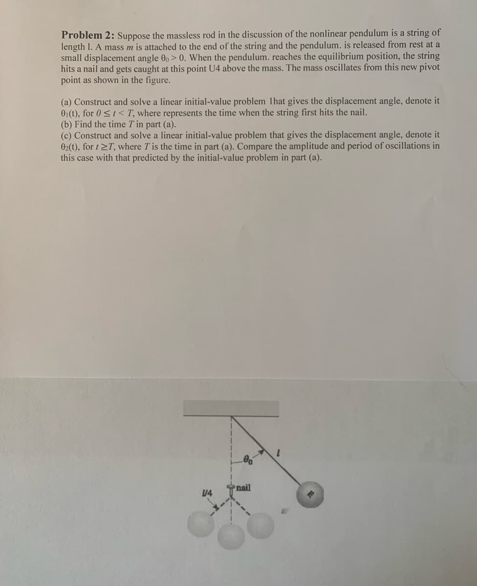 Problem 2: Suppose the massless rod in the discussion of the nonlinear pendulum is a string of
length 1. A mass m is attached to the end of the string and the pendulum. is released from rest at a
small displacement angle 00 > 0. When the pendulum. reaches the equilibrium position, the string
hits a nail and gets caught at this point U4 above the mass. The mass oscillates from this new pivot
point as shown in the figure.
(a) Construct and solve a linear initial-value problem 1hat gives the displacement angle, denote it
01(t), for 0 ≤t< T, where represents the time when the string first hits the nail.
(b) Find the time T in part (a).
(c) Construct and solve a linear initial-value problem that gives the displacement angle, denote it
02(t), for t≥T, where T is the time in part (a). Compare the amplitude and period of oscillations in
this case with that predicted by the initial-value problem in part (a).
00
V4
nail