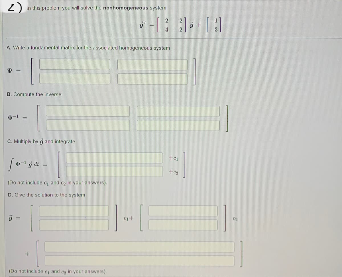 2)
In this problem you will solve the nonhomogeneous system
2
-4
A. Write a fundamental matrix for the associated homogeneous system
=
B. Compute the inverse
4-1 =
C. Multiply by g and integrate
S
-1 g dt
+C1
+C₂
(Do not include c₁ and c₂ in your answers).
D. Give the solution to the system
(Do not include c₁ and c₂ in your answers).
C₁+
y +
3
C₂