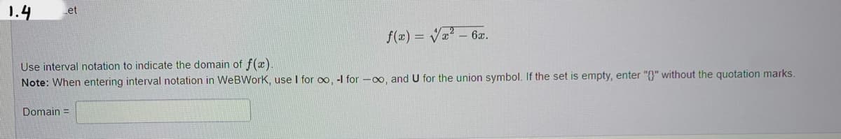 1.4
Let
f(x)=√x² - 6x.
Use interval notation to indicate the domain of f(x).
Note: When entering interval notation in WeBWork, use I for co, -I for -∞o, and U for the union symbol. If the set is empty, enter "}" without the quotation marks.
Domain=